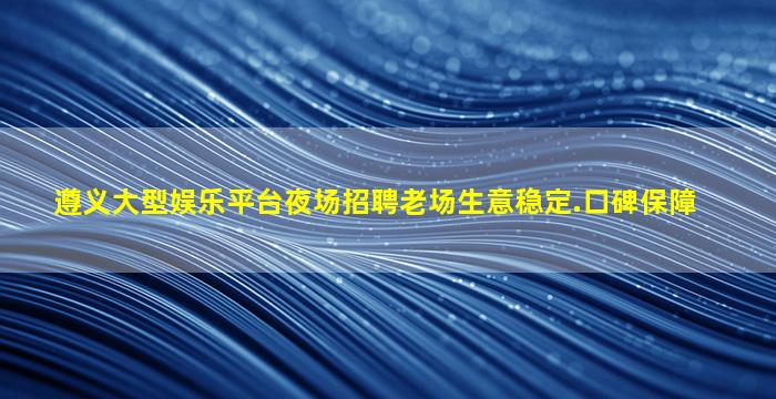 遵义大型娱乐平台夜场招聘老场生意稳定.口碑保障